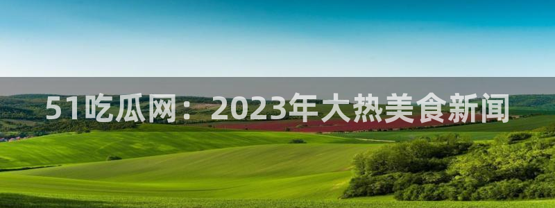 ccgg今日吃瓜：51吃瓜网：2023年大热美食新闻