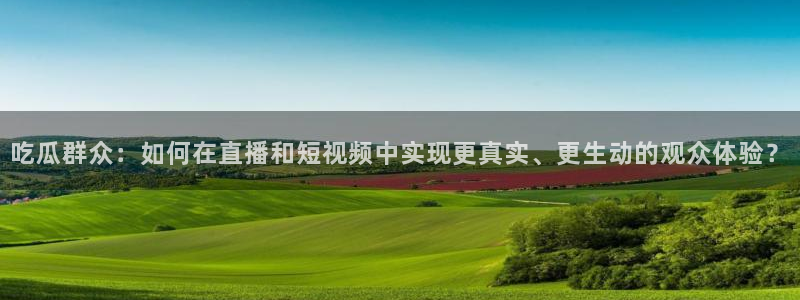 ccggme吃瓜网：吃瓜群众：如何在直播和短视频中实现更真实、更生动的观众体验？
