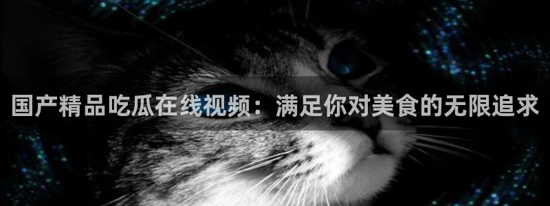 51吃瓜短剧张越女主：国产精品吃瓜在线视频：满足你对美食的无限追求