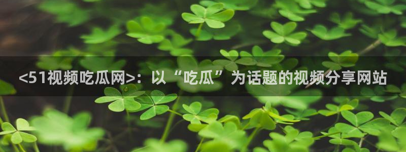 黑料曝光:<51视频吃瓜网>:以“吃瓜”为话题的视频分享网站