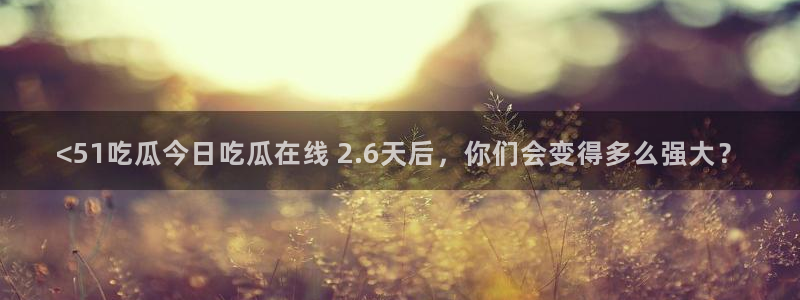 51吃瓜今日吃瓜最新网址：<51吃瓜今日吃瓜在线 2.6天后，你们会变得多么强大？